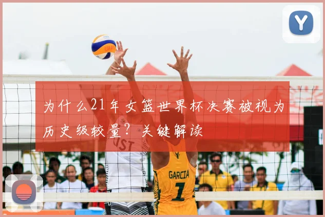 为什么21年女篮世界杯决赛被视为历史级较量?关键解读