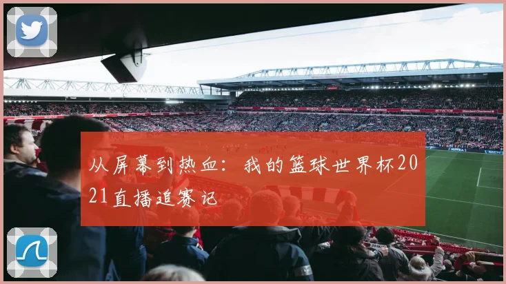 从屏幕到热血:我的篮球世界杯2021直播追赛记