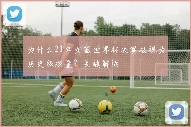 为什么21年女篮世界杯决赛被视为历史级较量？关键解读